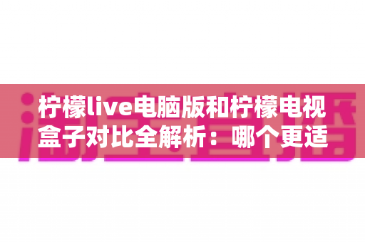 柠檬live电脑版和柠檬电视盒子对比全解析:哪个更适合你?一文看懂差异与选购建议 柠檬live电脑版和柠檬电视盒子对比全解析:哪个更适合你?一文看懂差异与选购建议