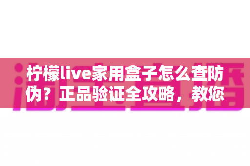 柠檬live家用盒子怎么查防伪?正品验证全攻略,教您轻松辨别真假、放心购买 柠檬live家用盒子怎么查防伪?正品验证全攻略,教您轻松辨别真假、放心购买