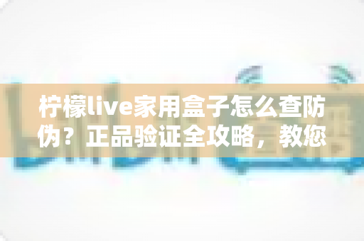 柠檬live家用盒子怎么查防伪？正品验证全攻略，教您轻松辨别真假、放心购买