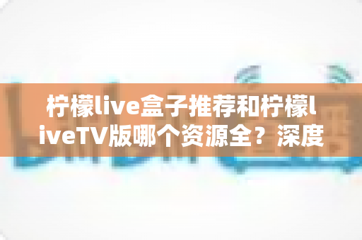 柠檬live盒子推荐和柠檬liveTV版哪个资源全？深度对比解析助你选对版本不踩坑