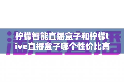 柠檬智能直播盒子和柠檬live直播盒子哪个性价比高？2025年最全选购对比指南