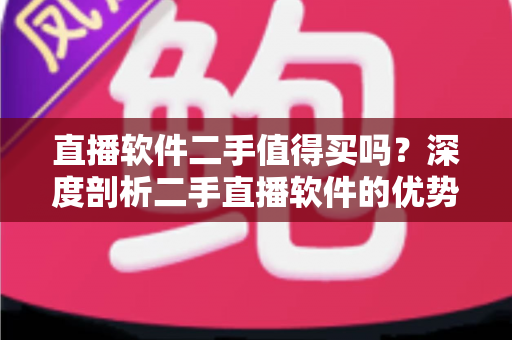 直播软件二手值得买吗？深度剖析二手直播软件的优势、风险与选购攻略