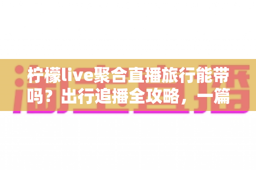 柠檬live聚合直播旅行能带吗?出行追播全攻略,一篇文章帮你搞懂移动使用技巧 柠檬live聚合直播旅行能带吗?出行追播全攻略,一篇文章帮你搞懂移动使用技巧