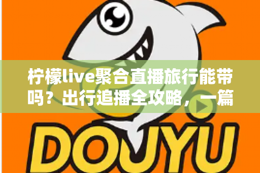 柠檬live聚合直播旅行能带吗?出行追播全攻略,一篇文章帮你搞懂移动使用技巧 柠檬live聚合直播旅行能带吗?出行追播全攻略,一篇文章帮你搞懂移动使用技巧