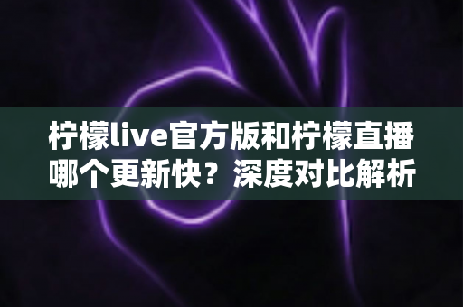 柠檬live官方版和柠檬直播哪个更新快?深度对比解析助你掌握最新版本动态 柠檬live官方版和柠檬直播哪个更新快?深度对比解析助你掌握最新版本动态