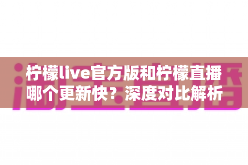 柠檬live官方版和柠檬直播哪个更新快?深度对比解析助你掌握最新版本动态 柠檬live官方版和柠檬直播哪个更新快?深度对比解析助你掌握最新版本动态