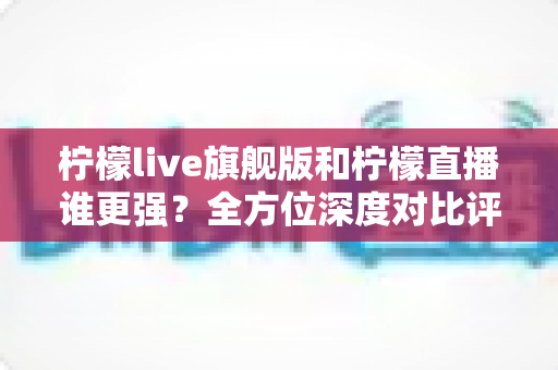 柠檬live旗舰版和柠檬直播谁更强?全方位深度对比评测帮你选对版本 柠檬live旗舰版和柠檬直播谁更强?全方位深度对比评测帮你选对版本