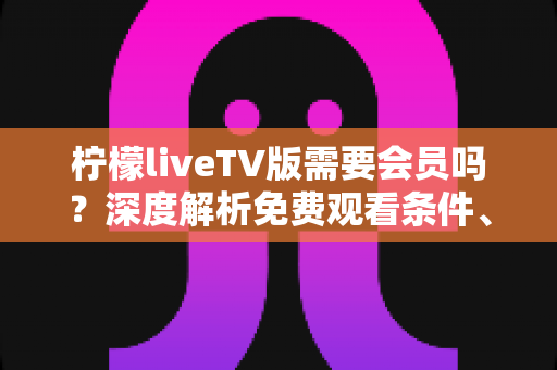 柠檬liveTV版需要会员吗？深度解析免费观看条件、会员权益与避坑全指南