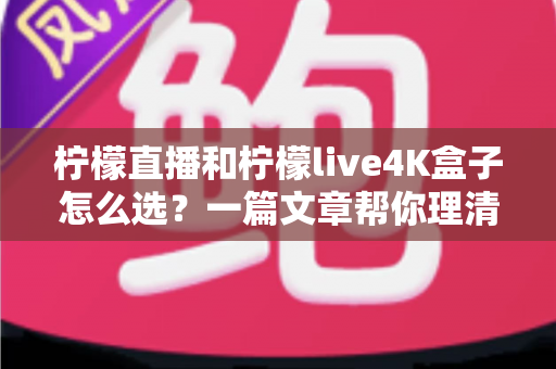 柠檬直播和柠檬live4K盒子怎么选？一篇文章帮你理清思路，找到最适合自己的观影方案