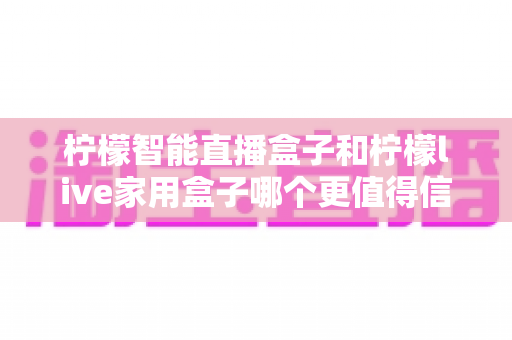 柠檬智能直播盒子和柠檬live家用盒子哪个更值得信赖？全面对比与选购避坑指南