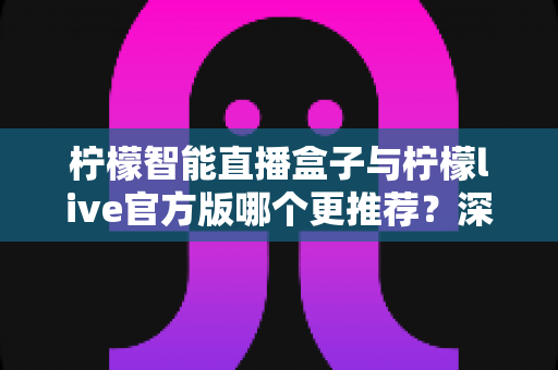 柠檬智能直播盒子与柠檬live官方版哪个更推荐？深度对比评测与选购指南助你一次选对