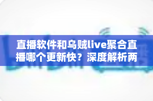 直播软件和乌贼live聚合直播哪个更新快？深度解析两大直播工具的更新速度与实用选择指南