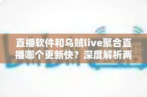 直播软件和乌贼live聚合直播哪个更新快？深度解析两大直播工具的更新速度与实用选择指南