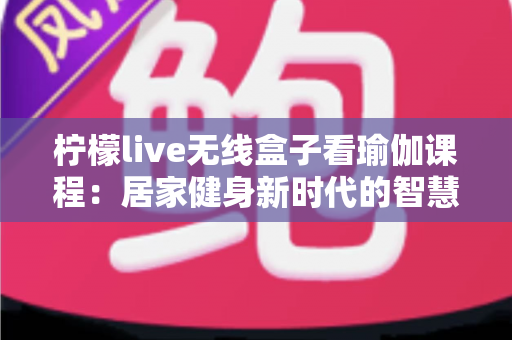 柠檬live无线盒子看瑜伽课程：居家健身新时代的智慧之选，轻松打造专属瑜伽空间