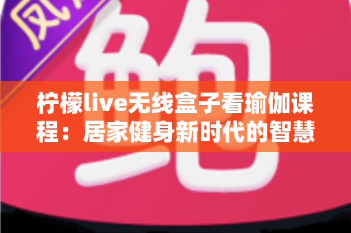 柠檬live无线盒子看瑜伽课程：居家健身新时代的智慧之选，轻松打造专属瑜伽空间