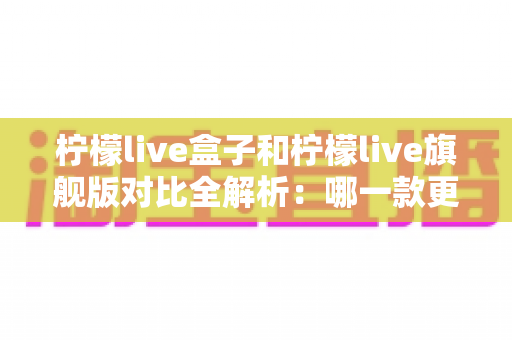 柠檬live盒子和柠檬live旗舰版对比全解析：哪一款更适合你的客厅娱乐需求？