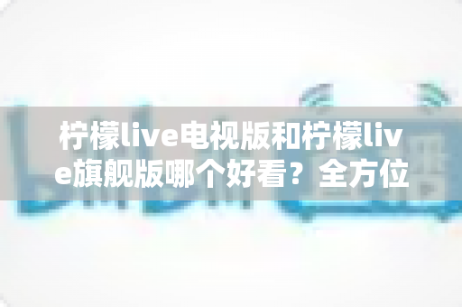 柠檬live电视版和柠檬live旗舰版哪个好看？全方位对比解析助你选出最合适的观影版本