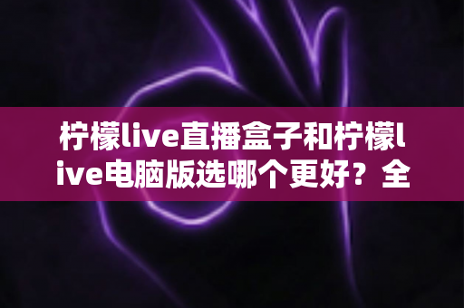 柠檬live直播盒子和柠檬live电脑版选哪个更好?全面对比帮你找到最适合的使用方案 柠檬live直播盒子和柠檬live电脑版选哪个更好?全面对比帮你找到最适合的使用方案