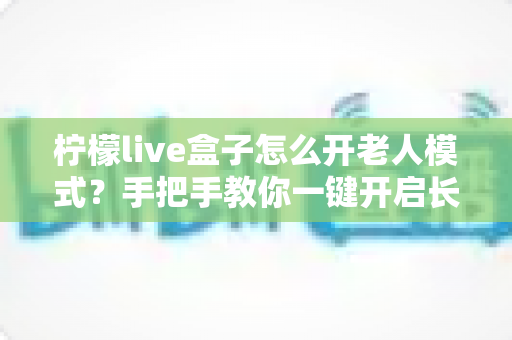 柠檬live盒子怎么开老人模式？手把手教你一键开启长辈专属界面，让爸妈看电视更轻松