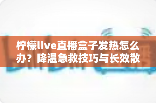 柠檬live直播盒子发热怎么办？降温急救技巧与长效散热防护全攻略