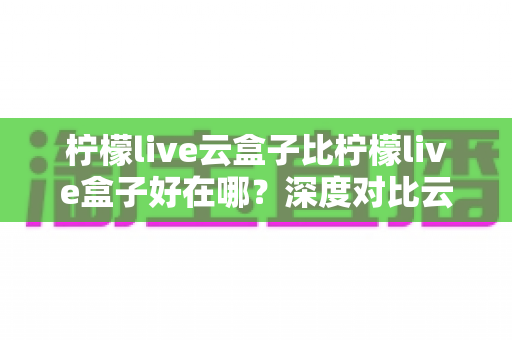 柠檬live云盒子比柠檬live盒子好在哪？深度对比云盒子五大核心优势，看直播选它更省心