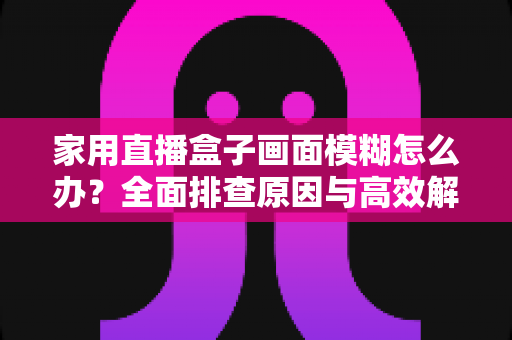家用直播盒子画面模糊怎么办?全面排查原因与高效解决技巧一文读懂 家用直播盒子画面模糊怎么办?全面排查原因与高效解决技巧一文读懂