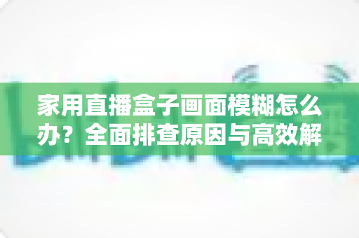 家用直播盒子画面模糊怎么办?全面排查原因与高效解决技巧一文读懂 家用直播盒子画面模糊怎么办?全面排查原因与高效解决技巧一文读懂