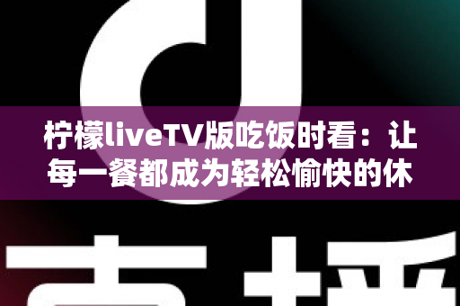 柠檬liveTV版吃饭时看:让每一餐都成为轻松愉快的休闲时光 柠檬liveTV版吃饭时看:让每一餐都成为轻松愉快的休闲时光
