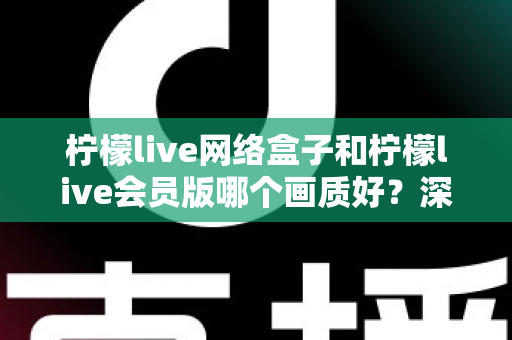 柠檬live网络盒子和柠檬live会员版哪个画质好？深度对比解析，助你选对高清观影方案