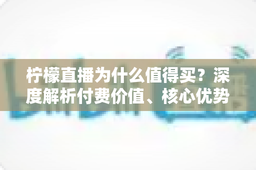 柠檬直播为什么值得买?深度解析付费价值、核心优势与理性消费指南 柠檬直播为什么值得买?深度解析付费价值、核心优势与理性消费指南