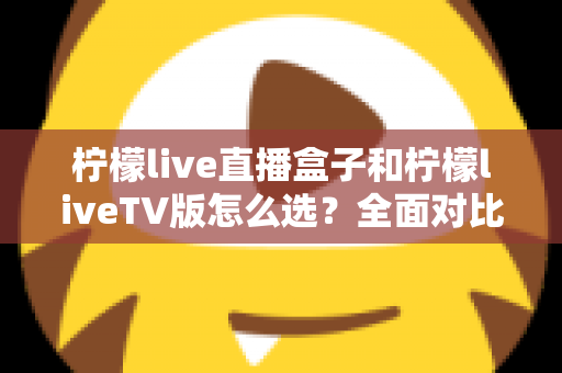 柠檬live直播盒子和柠檬liveTV版怎么选?全面对比助你轻松做出最佳选择 柠檬live直播盒子和柠檬liveTV版怎么选?全面对比助你轻松做出最佳选择