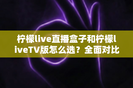 柠檬live直播盒子和柠檬liveTV版怎么选?全面对比助你轻松做出最佳选择 柠檬live直播盒子和柠檬liveTV版怎么选?全面对比助你轻松做出最佳选择