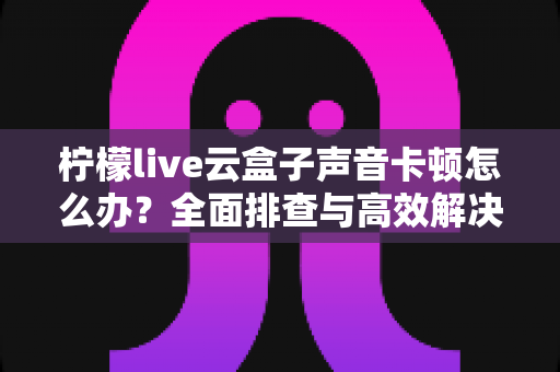 柠檬live云盒子声音卡顿怎么办?全面排查与高效解决方案指南 柠檬live云盒子声音卡顿怎么办?全面排查与高效解决方案指南