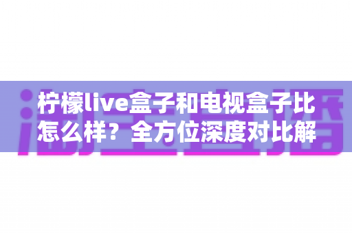 柠檬live盒子和电视盒子比怎么样?全方位深度对比解析,帮你选出最适合的家庭观影方案 柠檬live盒子和电视盒子比怎么样?全方位深度对比解析,帮你选出最适合的家庭观影方案