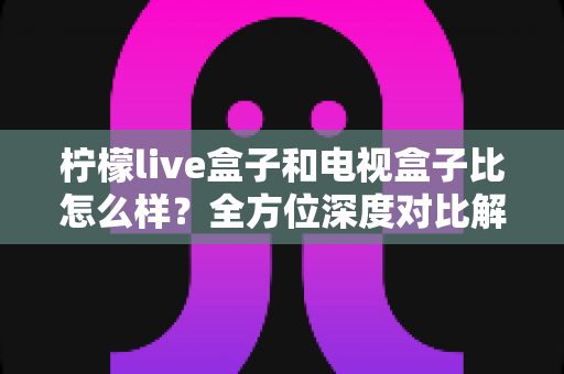 柠檬live盒子和电视盒子比怎么样？全方位深度对比解析，帮你选出最适合的家庭观影方案