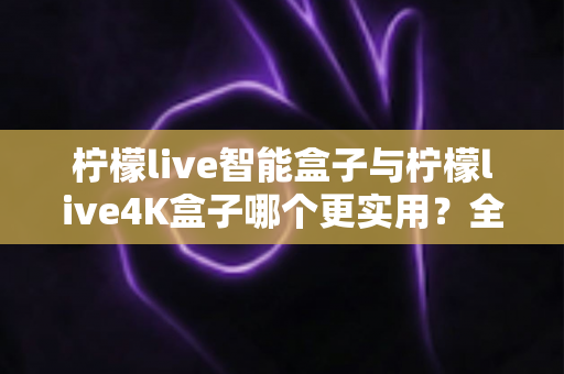 柠檬live智能盒子与柠檬live4K盒子哪个更实用?全面对比助你按需选购不踩坑 柠檬live智能盒子与柠檬live4K盒子哪个更实用?全面对比助你按需选购不踩坑