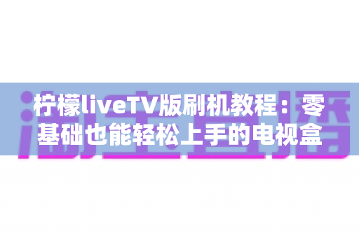 柠檬liveTV版刷机教程：零基础也能轻松上手的电视盒子刷机安装全流程指南