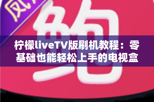 柠檬liveTV版刷机教程：零基础也能轻松上手的电视盒子刷机安装全流程指南