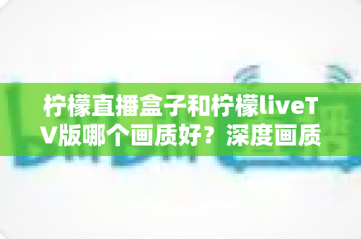 柠檬直播盒子和柠檬liveTV版哪个画质好？深度画质对比与实用选购指南