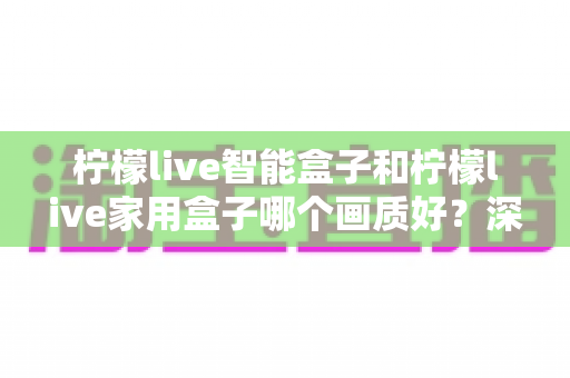 柠檬live智能盒子和柠檬live家用盒子哪个画质好？深度实测对比与选购指南全解析