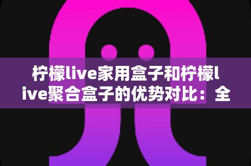 柠檬live家用盒子和柠檬live聚合盒子的优势对比：全面解析帮你选对不选贵