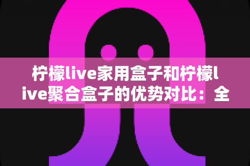 柠檬live家用盒子和柠檬live聚合盒子的优势对比：全面解析帮你选对不选贵