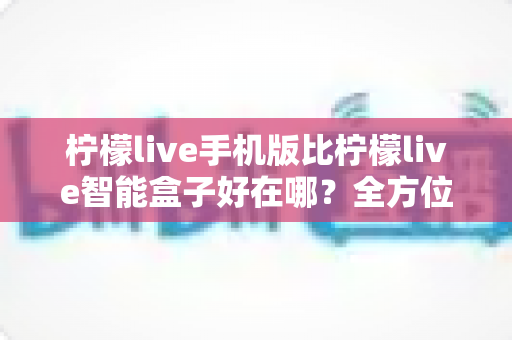 柠檬live手机版比柠檬live智能盒子好在哪？全方位对比帮你找到更适合的使用方式