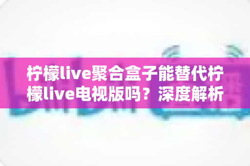 柠檬live聚合盒子能替代柠檬live电视版吗?深度解析两者差异与选择指南 柠檬live聚合盒子能替代柠檬live电视版吗?深度解析两者差异与选择指南