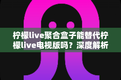 柠檬live聚合盒子能替代柠檬live电视版吗？深度解析两者差异与选择指南