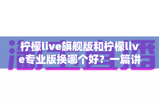 柠檬live旗舰版和柠檬live专业版换哪个好?一篇讲透版本选择的实用指南 柠檬live旗舰版和柠檬live专业版换哪个好?一篇讲透版本选择的实用指南