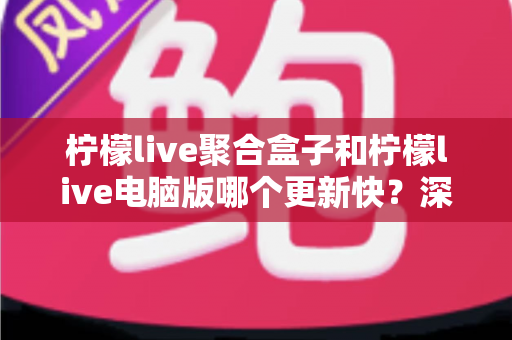 柠檬live聚合盒子和柠檬live电脑版哪个更新快？深度对比分析与用户选择指南