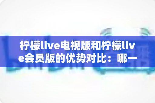 柠檬live电视版和柠檬live会员版的优势对比：哪一款更适合你的观影需求？