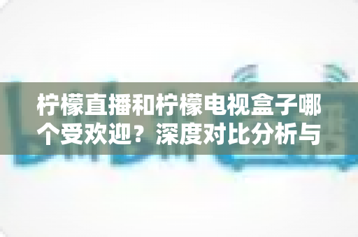 柠檬直播和柠檬电视盒子哪个受欢迎？深度对比分析与选购指南全解析