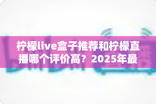 柠檬live盒子推荐和柠檬直播哪个评价高？2025年最全对比评测与选购指南